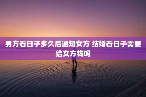 男方看日子多久后通知女方 结婚看日子需要给女方钱吗
