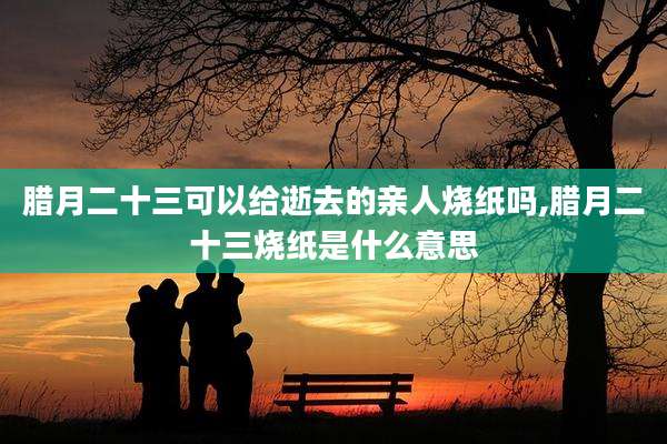 腊月二十三可以给逝去的亲人烧纸吗,腊月二十三烧纸是什么意思