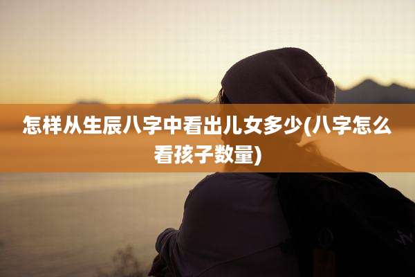 怎样从生辰八字中看出儿女多少(八字怎么看孩子数量)