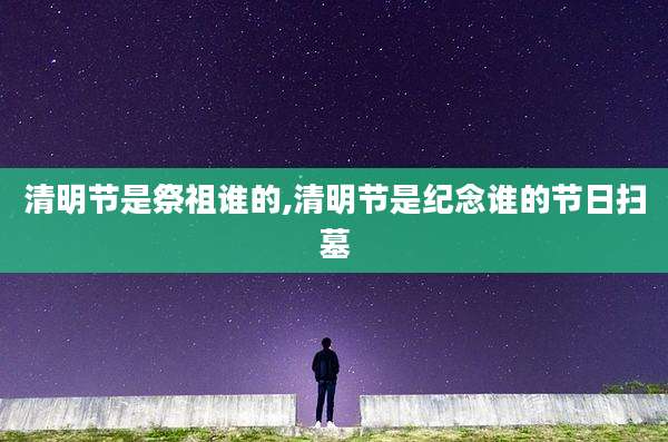 清明节是祭祖谁的,清明节是纪念谁的节日扫墓