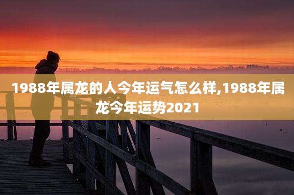 1988年属龙的人今年运气怎么样,1988年属龙今年运势2021