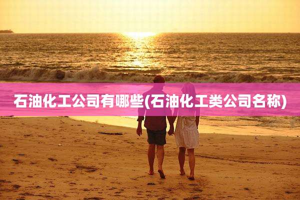 石油化工公司有哪些(石油化工类公司名称)