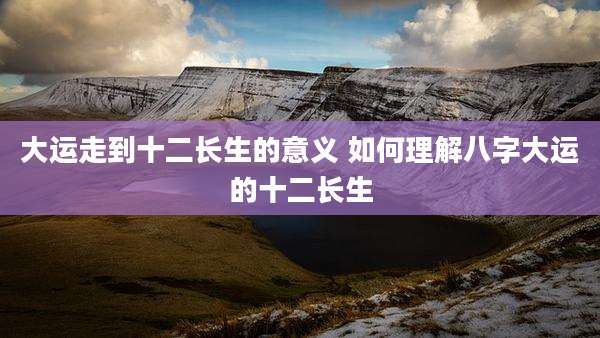 大运走到十二长生的意义 如何理解八字大运的十二长生