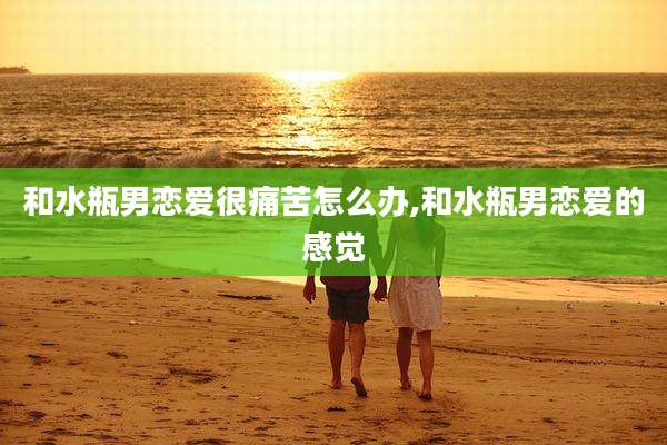 和水瓶男恋爱很痛苦怎么办,和水瓶男恋爱的感觉