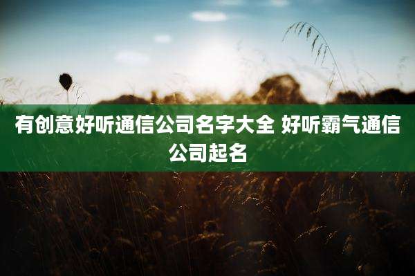 有创意好听通信公司名字大全 好听霸气通信公司起名