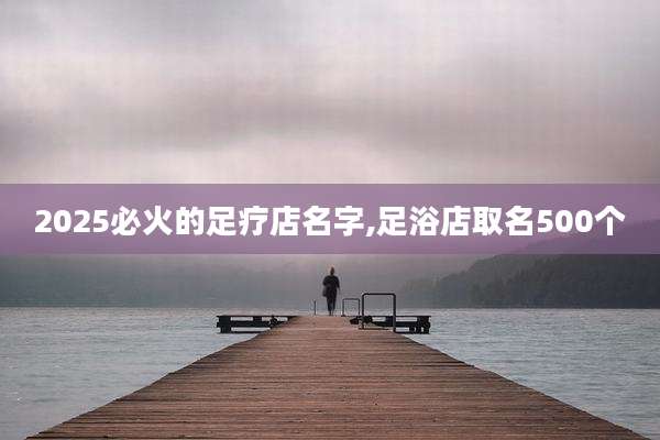 2025必火的足疗店名字,足浴店取名500个