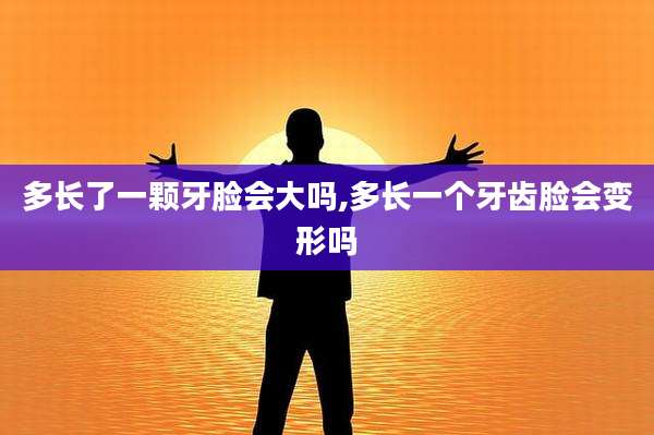 多长了一颗牙脸会大吗,多长一个牙齿脸会变形吗