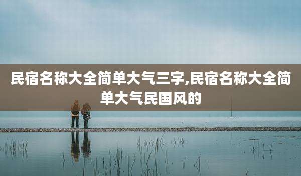 民宿名称大全简单大气三字,民宿名称大全简单大气民国风的