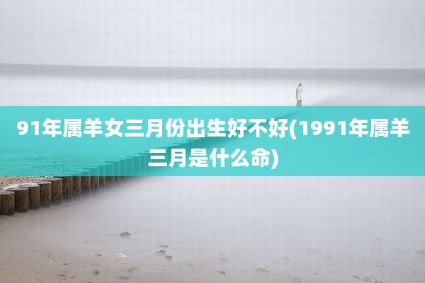 91年属羊女三月份出生好不好(1991年属羊三月是什么命)