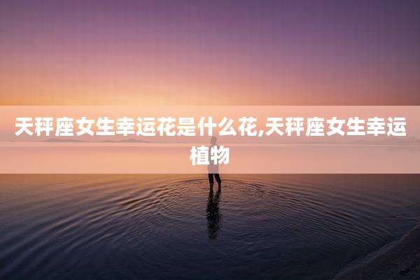 天秤座女生幸运花是什么花,天秤座女生幸运植物