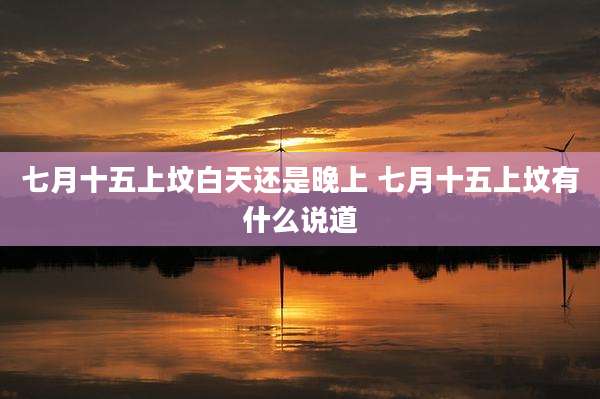 七月十五上坟白天还是晚上 七月十五上坟有什么说道