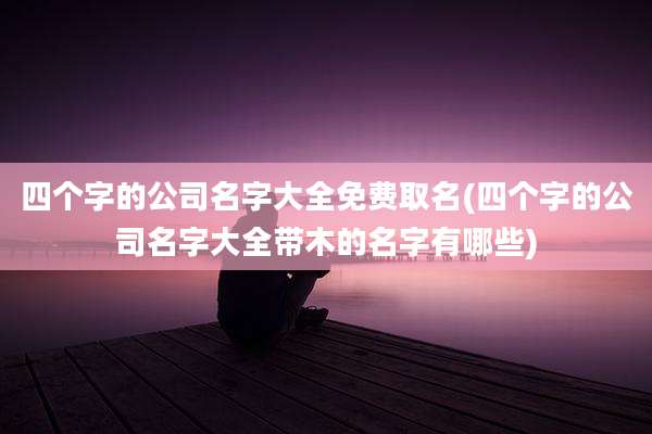 四个字的公司名字大全免费取名(四个字的公司名字大全带木的名字有哪些)