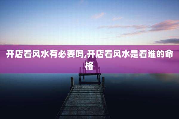 开店看风水有必要吗,开店看风水是看谁的命格