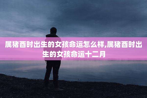 属猪酉时出生的女孩命运怎么样,属猪酉时出生的女孩命运十二月
