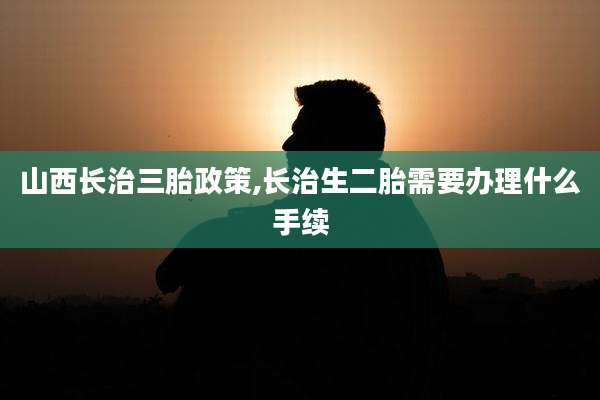 山西长治三胎政策,长治生二胎需要办理什么手续