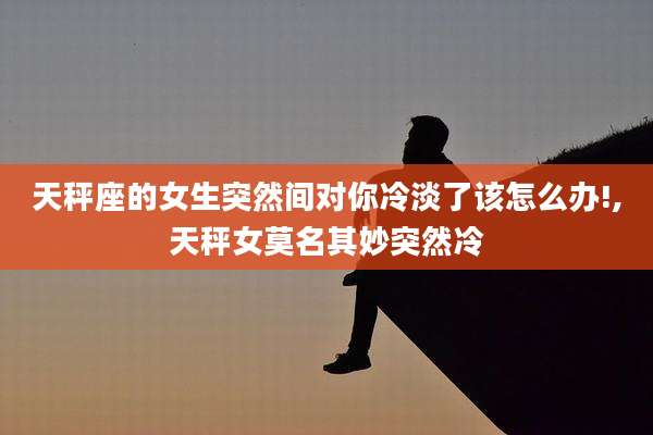 天秤座的女生突然间对你冷淡了该怎么办!,天秤女莫名其妙突然冷