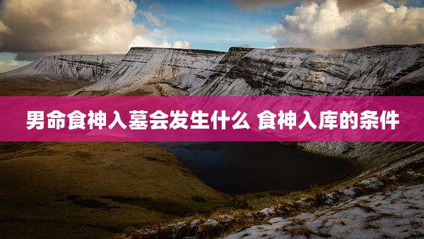男命食神入墓会发生什么 食神入库的条件