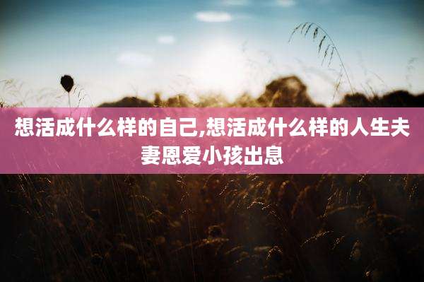 想活成什么样的自己,想活成什么样的人生夫妻恩爱小孩出息