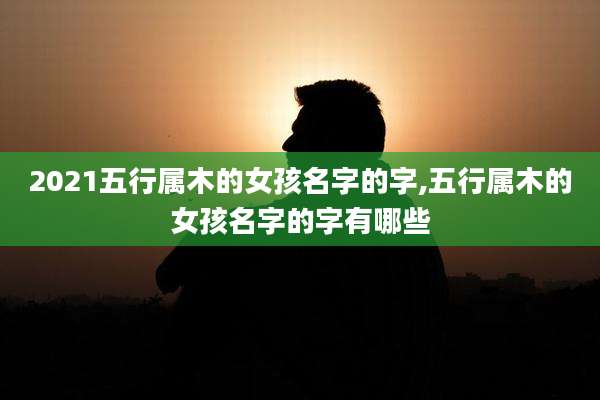 2021五行属木的女孩名字的字,五行属木的女孩名字的字有哪些