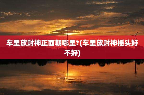 车里放财神正面朝哪里?(车里放财神摇头好不好)