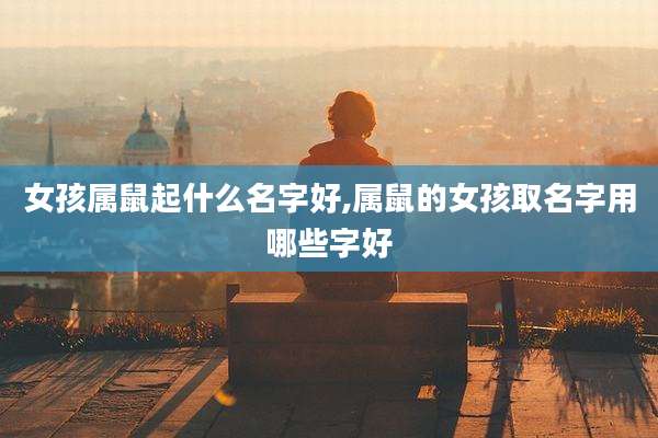 女孩属鼠起什么名字好,属鼠的女孩取名字用哪些字好