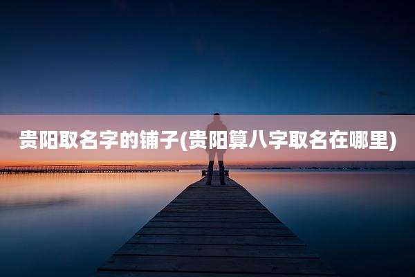 贵阳取名字的铺子(贵阳算八字取名在哪里)