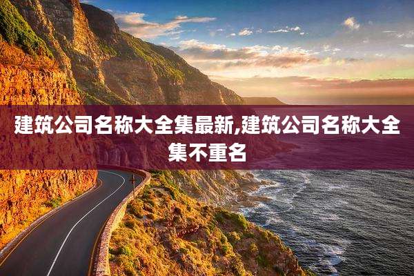建筑公司名称大全集最新,建筑公司名称大全集不重名