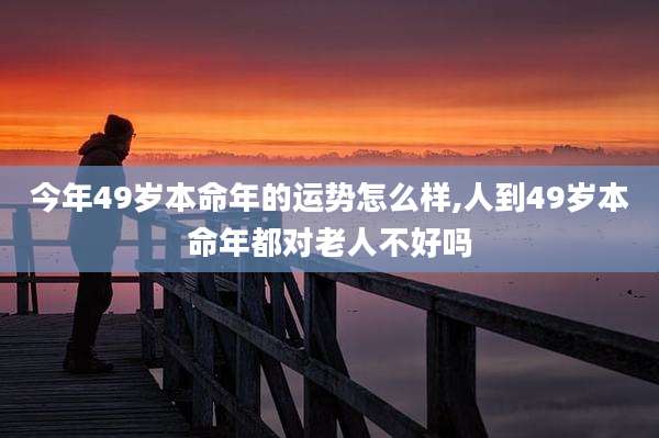 今年49岁本命年的运势怎么样,人到49岁本命年都对老人不好吗