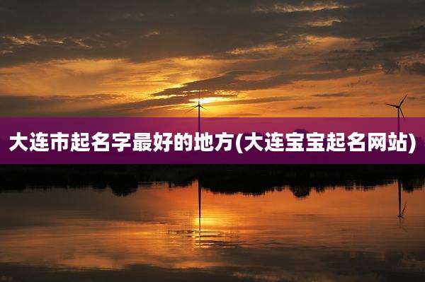 大连市起名字最好的地方(大连宝宝起名网站)