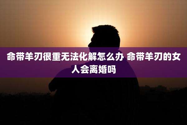 命带羊刃很重无法化解怎么办 命带羊刃的女人会离婚吗