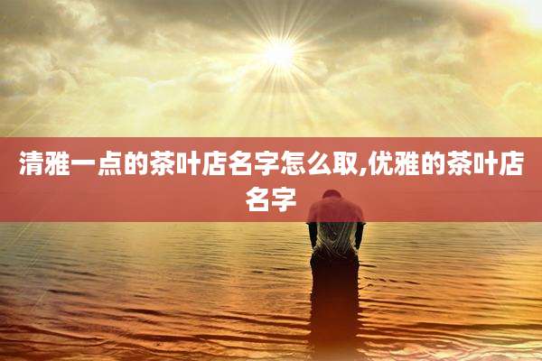 清雅一点的茶叶店名字怎么取,优雅的茶叶店名字