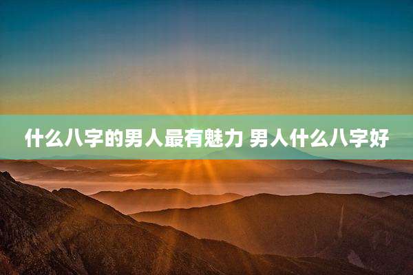 什么八字的男人最有魅力 男人什么八字好