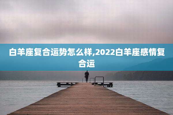 白羊座复合运势怎么样,2022白羊座感情复合运