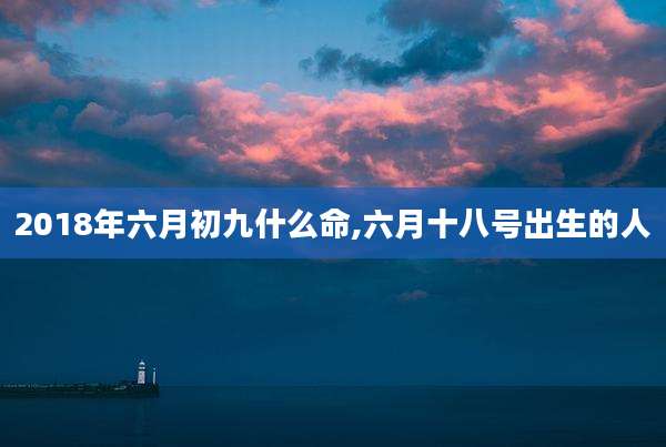 2018年六月初九什么命,六月十八号出生的人
