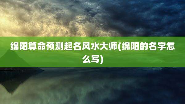 绵阳算命预测起名风水大师(绵阳的名字怎么写)