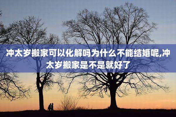 冲太岁搬家可以化解吗为什么不能结婚呢,冲太岁搬家是不是就好了