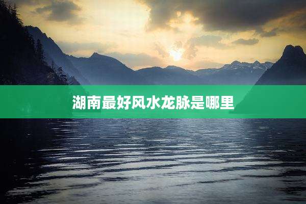 湖南最好风水龙脉是哪里