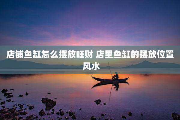 店铺鱼缸怎么摆放旺财 店里鱼缸的摆放位置 风水