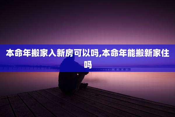 本命年搬家入新房可以吗,本命年能搬新家住吗