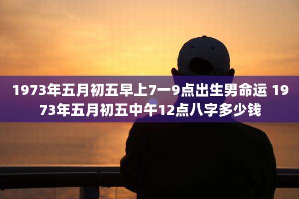 1973年五月初五早上7一9点出生男命运 1973年五月初五中午12点八字多少钱