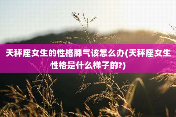 天秤座女生的性格脾气该怎么办(天秤座女生性格是什么样子的?)