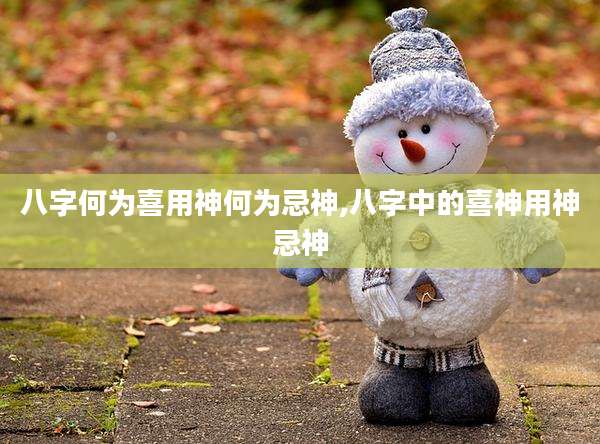 八字何为喜用神何为忌神,八字中的喜神用神忌神