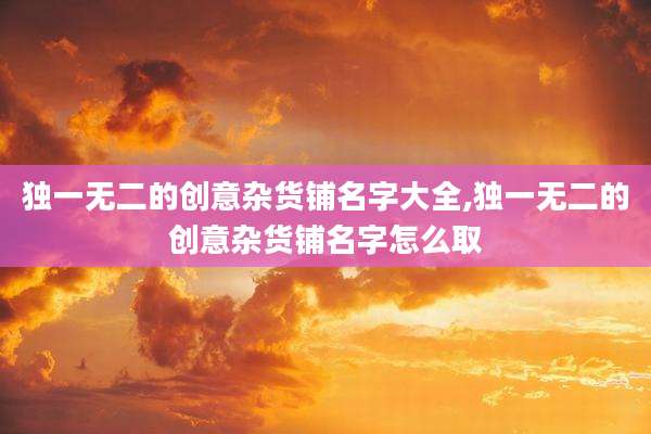 独一无二的创意杂货铺名字大全,独一无二的创意杂货铺名字怎么取