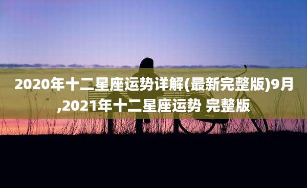 2020年十二星座运势详解(最新完整版)9月,2021年十二星座运势 完整版
