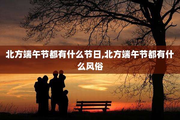 北方端午节都有什么节日,北方端午节都有什么风俗