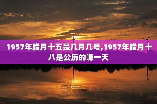 1957年腊月十五是几月几号,1957年腊月十八是公历的哪一天