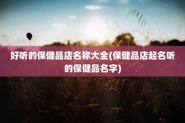 好听的保健品店名称大全(保健品店起名听的保健品名字)