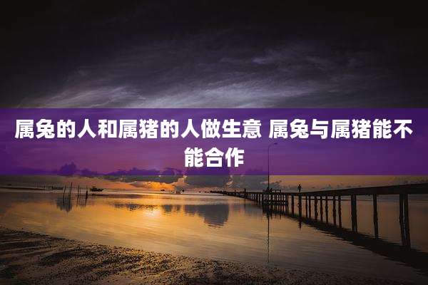 属兔的人和属猪的人做生意 属兔与属猪能不能合作