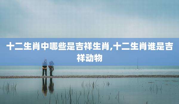 十二生肖中哪些是吉祥生肖,十二生肖谁是吉祥动物
