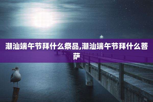 潮汕端午节拜什么祭品,潮汕端午节拜什么菩萨
